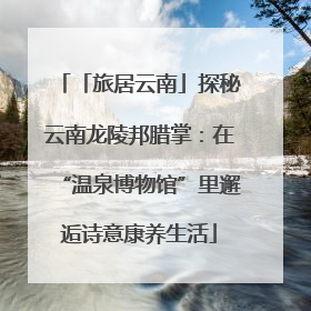 「旅居云南」探秘云南龙陵邦腊掌：在“温泉博物馆”里邂逅诗意康养生活