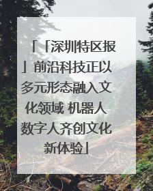 「深圳特区报」前沿科技正以多元形态融入文化领域 机器人数字人齐创文化新体验