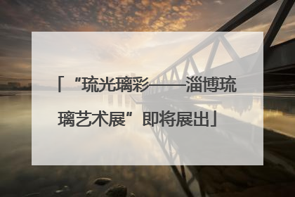 “琉光璃彩——淄博琉璃艺术展”即将展出