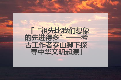 “祖先比我们想象的先进得多”——考古工作者泰山脚下探寻中华文明起源