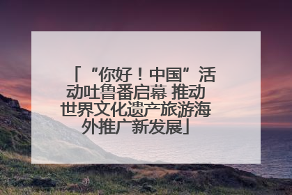 “你好！中国”活动吐鲁番启幕 推动世界文化遗产旅游海外推广新发展
