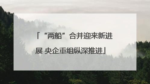 “两船”合并迎来新进展 央企重组纵深推进