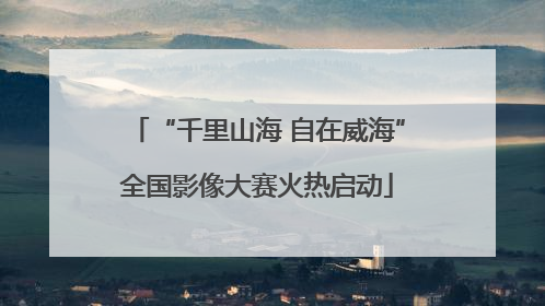 “千里山海 自在威海”全国影像大赛火热启动