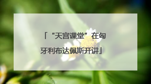 “天宫课堂”在匈牙利布达佩斯开讲