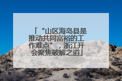 “山区海岛县是推动共同富裕的工作难点”，浙江开会聚焦破解之道