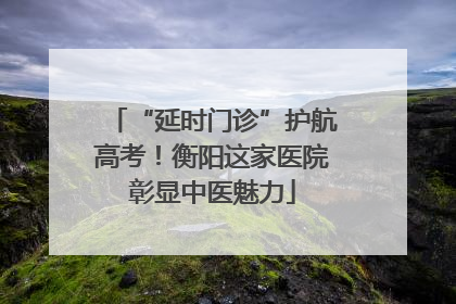 “延时门诊”护航高考！衡阳这家医院彰显中医魅力