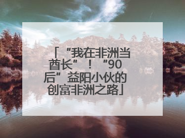 “我在非洲当酋长”！“90后”益阳小伙的创富非洲之路