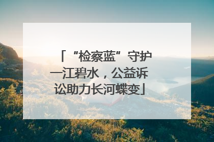 “检察蓝”守护一江碧水，公益诉讼助力长河蝶变