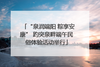 “泉润端阳 粽享安康” 趵突泉畔端午民俗体验活动举行