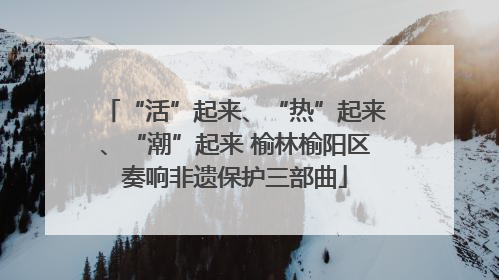 “活”起来、“热”起来、“潮”起来 榆林榆阳区奏响非遗保护三部曲