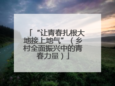 “让青春扎根大地接上地气”（乡村全面振兴中的青春力量）