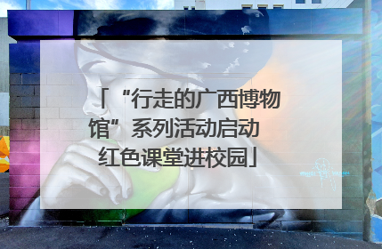 “行走的广西博物馆”系列活动启动 红色课堂进校园