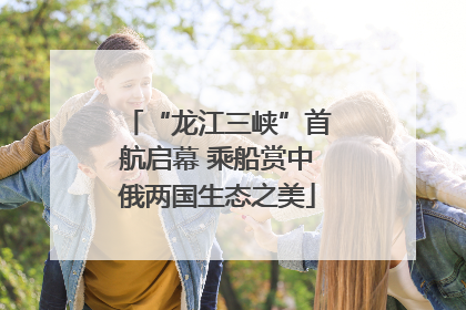 “龙江三峡”首航启幕 乘船赏中俄两国生态之美