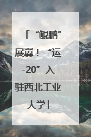 “鲲鹏”展翼！“运-20”入驻西北工业大学