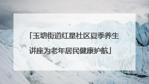 玉塘街道红星社区夏季养生讲座为老年居民健康护航