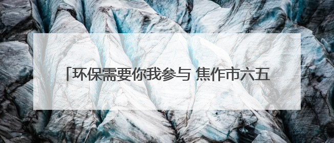 环保需要你我参与 焦作市六五环境日主题宣传点燃市民热情