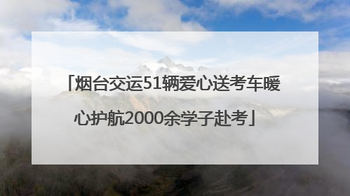 烟台交运51辆爱心送考车暖心护航2000余学子赴考