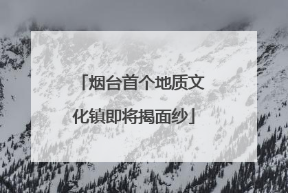 烟台首个地质文化镇即将揭面纱