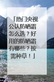 热门央视公认防晒霜怎么选？好用的防晒霜有哪些？按需种草！