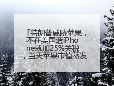 特朗普威胁苹果，不在美国造iPhone就加25%关税，当天苹果市值蒸发1000亿美元