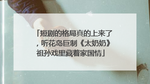 短剧的格局真的上来了，听花岛巨制《太奶奶》祖孙戏里藏着家国情