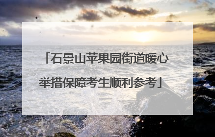 石景山苹果园街道暖心举措保障考生顺利参考