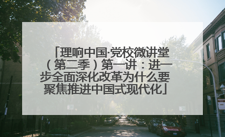 理响中国·党校微讲堂（第二季）第一讲：进一步全面深化改革为什么要聚焦推进中国式现代化