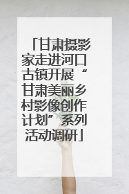 甘肃摄影家走进河口古镇开展“甘肃美丽乡村影像创作计划”系列活动调研