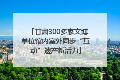 甘肃300多家文博单位馆内室外同步“互动”遗产新活力