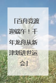 百舟竞渡迎端午!千年龙舟从新津划进世运会