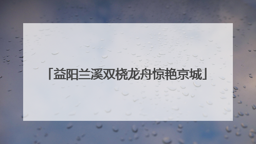 益阳兰溪双桡龙舟惊艳京城