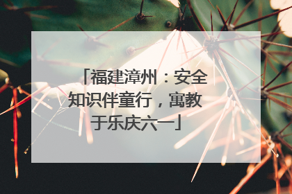 福建漳州：安全知识伴童行，寓教于乐庆六一