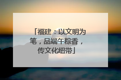 福建：以文明为笔，品端午粽香，传文化纽带