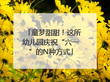 童梦甜甜！这所幼儿园庆祝“六一”的N种方式