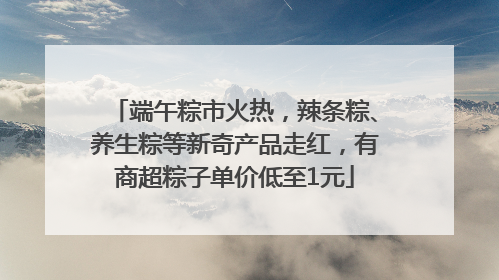 端午粽市火热，辣条粽、养生粽等新奇产品走红，有商超粽子单价低至1元