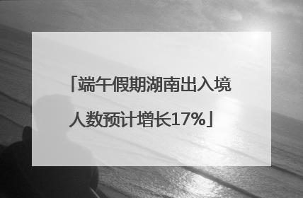 端午假期湖南出入境人数预计增长17%