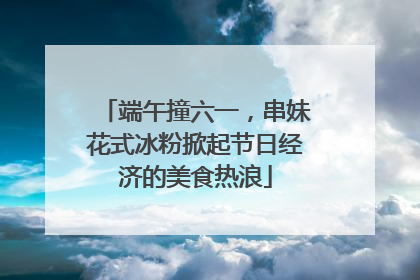 端午撞六一，串妹花式冰粉掀起节日经济的美食热浪