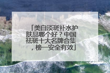 美白淡斑补水护肤品哪个好？中国祛斑十大名牌合集，榜一安全有效