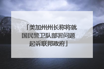 美加州州长称将就国民警卫队部署问题起诉联邦政府