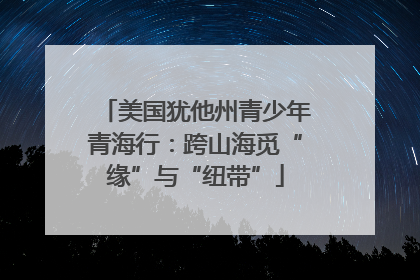 美国犹他州青少年青海行：跨山海觅“缘”与“纽带”