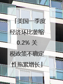 美国一季度经济环比萎缩0.2% 关税政策不确定性拖累增长