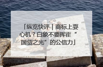 纵览快评｜商标上耍心机？白象不要挥霍“国货之光”的公信力