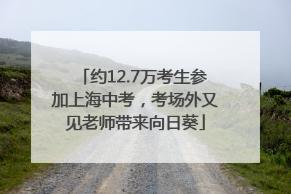约12.7万考生参加上海中考，考场外又见老师带来向日葵