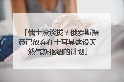 俄土没谈拢？俄罗斯据悉已放弃在土耳其建设天然气新枢纽的计划