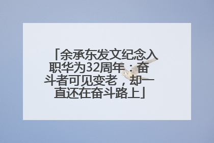 余承东发文纪念入职华为32周年：奋斗者可见变老，却一直还在奋斗路上