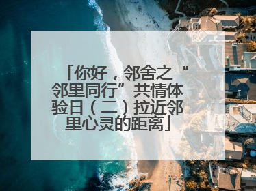 你好，邻舍之“邻里同行”共情体验日（二）拉近邻里心灵的距离