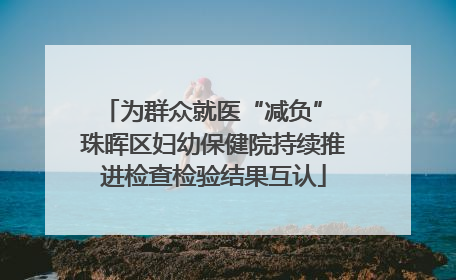 为群众就医“减负” 珠晖区妇幼保健院持续推进检查检验结果互认