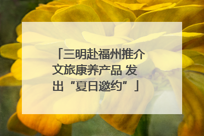 三明赴福州推介文旅康养产品 发出“夏日邀约”