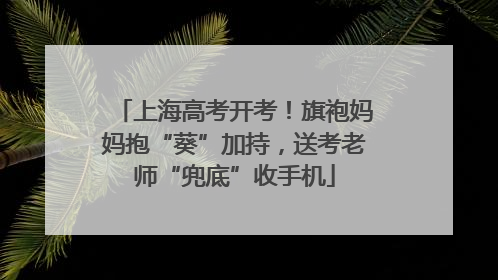 上海高考开考！旗袍妈妈抱“葵”加持，送考老师“兜底”收手机