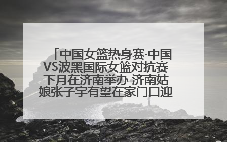 中国女篮热身赛·中国VS波黑国际女篮对抗赛下月在济南举办 济南姑娘张子宇有望在家门口迎来国家队首秀